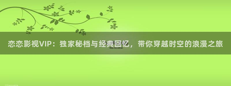 蓝莓科普视频：恋恋影视VIP：独家秘档与经典回忆，带你穿越时空的浪漫之旅